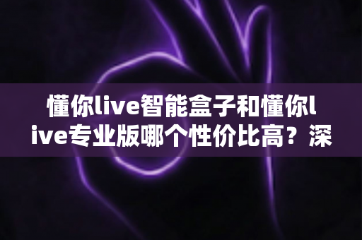 懂你live智能盒子和懂你live专业版哪个性价比高？深度对比评测帮你选对不花冤枉钱