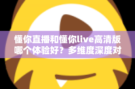 懂你直播和懂你live高清版哪个体验好？多维度深度对比评测帮你选出最合适的版本