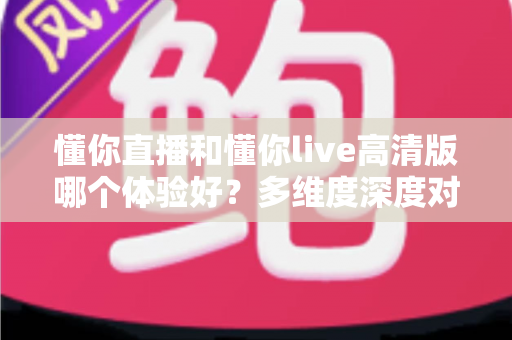 懂你直播和懂你live高清版哪个体验好？多维度深度对比评测帮你选出最合适的版本