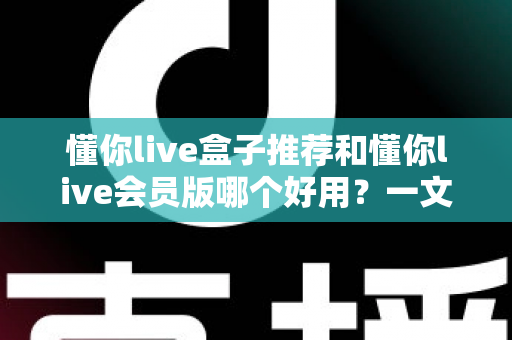 懂你live盒子推荐和懂你live会员版哪个好用？一文看懂两者差异与选购建议