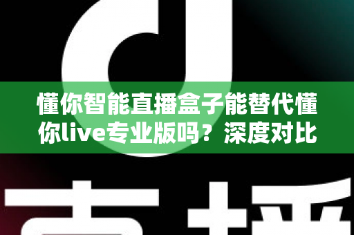 懂你智能直播盒子能替代懂你live专业版吗？深度对比分析与选购指南全解析