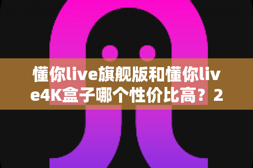 懂你live旗舰版和懂你live4K盒子哪个性价比高？2025最新深度对比评测与选购避坑指南