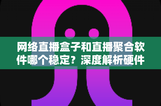 网络直播盒子和直播聚合软件哪个稳定？深度解析硬件与软件方案的真实差距