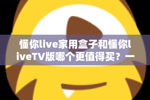 懂你live家用盒子和懂你liveTV版哪个更值得买？一篇文章帮你彻底搞懂选购难题