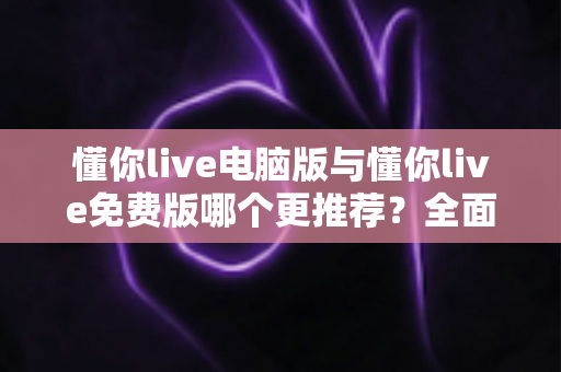 懂你live电脑版与懂你live免费版哪个更推荐?全面对比帮你做出最适合自己的选择 懂你live电脑版与懂你live免费版哪个更推荐?全面对比帮你做出最适合自己的选择