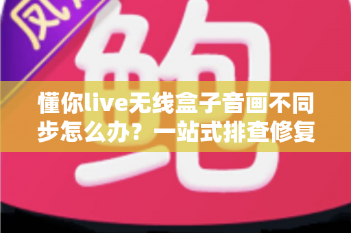 懂你live无线盒子音画不同步怎么办？一站式排查修复指南，让直播画质音质完美同步