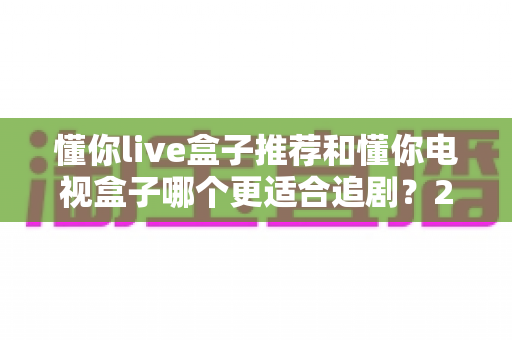 懂你live盒子推荐和懂你电视盒子哪个更适合追剧？2024追剧电视盒子深度对比选购指南