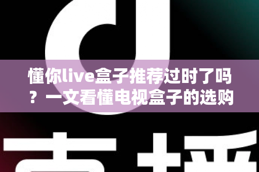 懂你live盒子推荐过时了吗?一文看懂电视盒子的选购真相 懂你live盒子推荐过时了吗?一文看懂电视盒子的选购真相