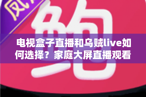 电视盒子直播和乌贼live如何选择？家庭大屏直播观看方案超全对比指南