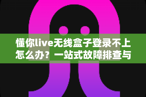 懂你live无线盒子登录不上怎么办？一站式故障排查与解决指南，助你快速恢复直播体验