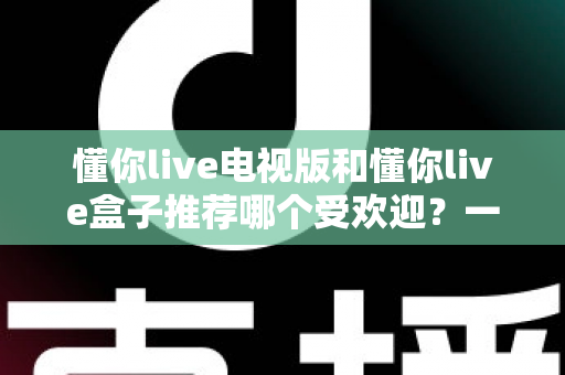 懂你live电视版和懂你live盒子推荐哪个受欢迎？一文帮你选对大屏观影方案
