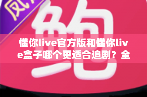 懂你live官方版和懂你live盒子哪个更适合追剧？全面对比帮你找到最佳追剧方案
