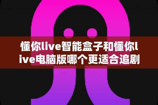 懂你live智能盒子和懂你live电脑版哪个更适合追剧？深度对比帮你选对追剧神器