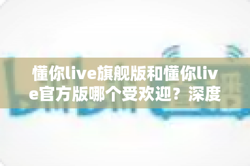 懂你live旗舰版和懂你live官方版哪个受欢迎？深度对比分析与选择指南