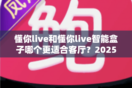 懂你live和懂你live智能盒子哪个更适合客厅?2025年最全对比评测与选购攻略 懂你live和懂你live智能盒子哪个更适合客厅?2025年最全对比评测与选购攻略