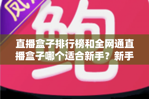 直播盒子排行榜和全网通直播盒子哪个适合新手？新手选型避坑与入门全攻略