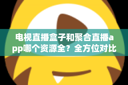 电视直播盒子和聚合直播app哪个资源全？全方位对比解析与选购指南