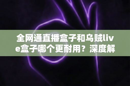 全网通直播盒子和乌贼live盒子哪个更耐用？深度解析两款设备的寿命与选购指南