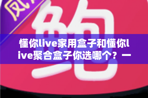 懂你live家用盒子和懂你live聚合盒子你选哪个？一文看懂两大盒子的区别与选购指南
