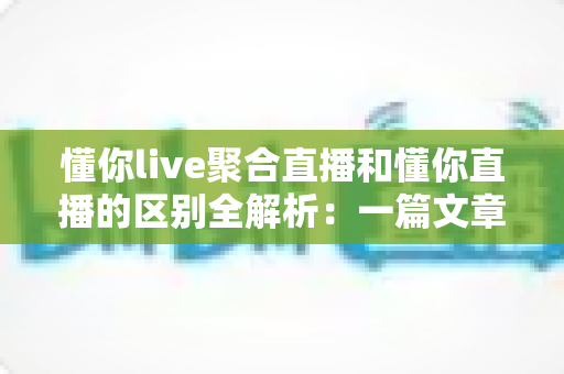 懂你live聚合直播和懂你直播的区别全解析:一篇文章帮你选对直播平台 懂你live聚合直播和懂你直播的区别全解析:一篇文章帮你选对直播平台