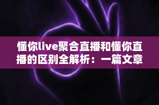 懂你live聚合直播和懂你直播的区别全解析：一篇文章帮你选对直播平台