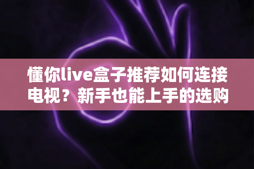 懂你live盒子推荐如何连接电视？新手也能上手的选购与连接全攻略