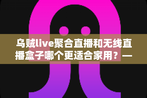 乌贼live聚合直播和无线直播盒子哪个更适合家用?——家庭直播观看方案深度对比与选购指南 乌贼live聚合直播和无线直播盒子哪个更适合家用?——家庭直播观看方案深度对比与选购指南