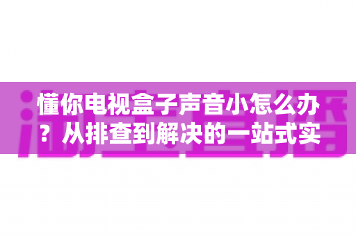 懂你电视盒子声音小怎么办？从排查到解决的一站式实用指南