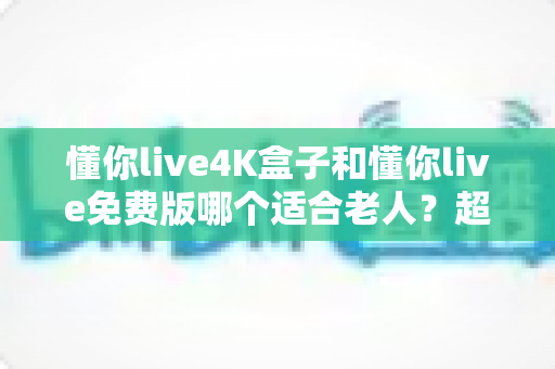 懂你live4K盒子和懂你live免费版哪个适合老人？超详细选购指南帮你为爸妈做出明智选择