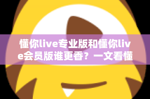 懂你live专业版和懂你live会员版谁更香？一文看懂两大版本差异与选购攻略