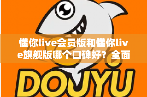 懂你live会员版和懂你live旗舰版哪个口碑好？全面对比评测助你选对版本不踩坑