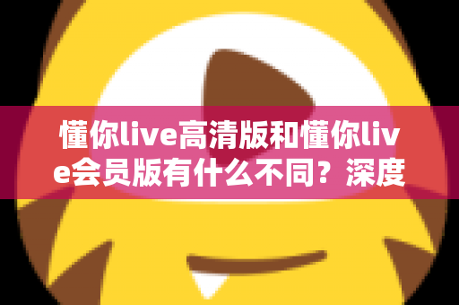 懂你live高清版和懂你live会员版有什么不同?深度对比解析助你选出最适合的版本 懂你live高清版和懂你live会员版有什么不同?深度对比解析助你选出最适合的版本