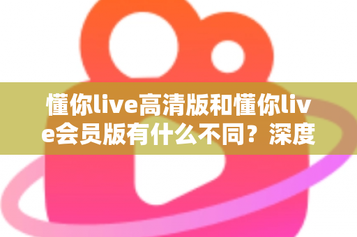 懂你live高清版和懂你live会员版有什么不同?深度对比解析助你选出最适合的版本 懂你live高清版和懂你live会员版有什么不同?深度对比解析助你选出最适合的版本