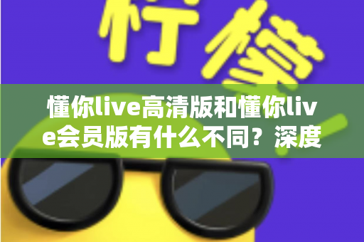 懂你live高清版和懂你live会员版有什么不同？深度对比解析助你选出最适合的版本