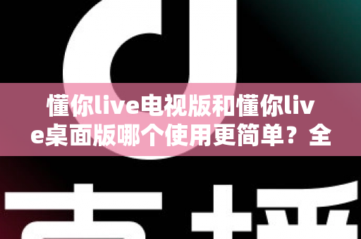 懂你live电视版和懂你live桌面版哪个使用更简单?全面对比分析帮你找到最适合的选择 懂你live电视版和懂你live桌面版哪个使用更简单?全面对比分析帮你找到最适合的选择