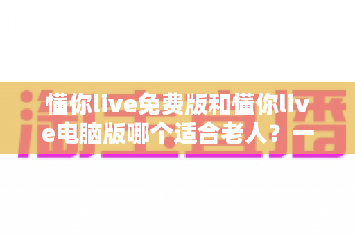 懂你live免费版和懂你live电脑版哪个适合老人？一文帮长辈选对版本、轻松上手不迷路