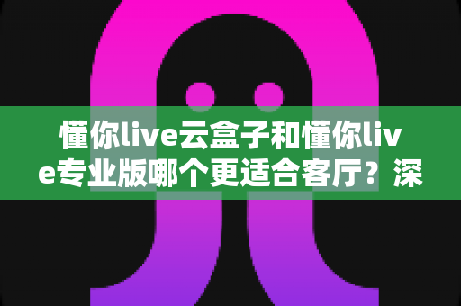 懂你live云盒子和懂你live专业版哪个更适合客厅？深度对比帮你选出客厅观影最佳搭档