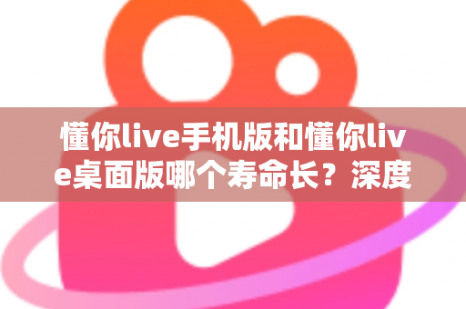懂你live手机版和懂你live桌面版哪个寿命长？深度对比两版本使用寿命，助你选出更耐用的直播体验方案