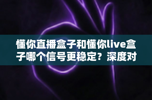 懂你直播盒子和懂你live盒子哪个信号更稳定？深度对比解析帮你选对设备