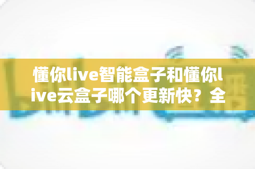 懂你live智能盒子和懂你live云盒子哪个更新快?全面对比解析助你选对电视盒子 懂你live智能盒子和懂你live云盒子哪个更新快?全面对比解析助你选对电视盒子