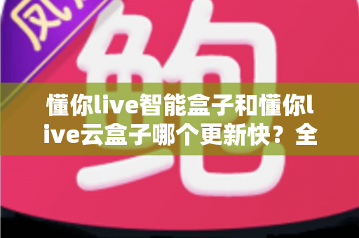 懂你live智能盒子和懂你live云盒子哪个更新快?全面对比解析助你选对电视盒子 懂你live智能盒子和懂你live云盒子哪个更新快?全面对比解析助你选对电视盒子