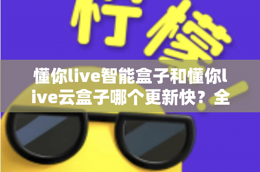 懂你live智能盒子和懂你live云盒子哪个更新快？全面对比解析助你选对电视盒子