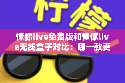 懂你live免费版和懂你live无线盒子对比：哪一款更适合你的K歌与直播需求？全方位深度解析助你轻松选购