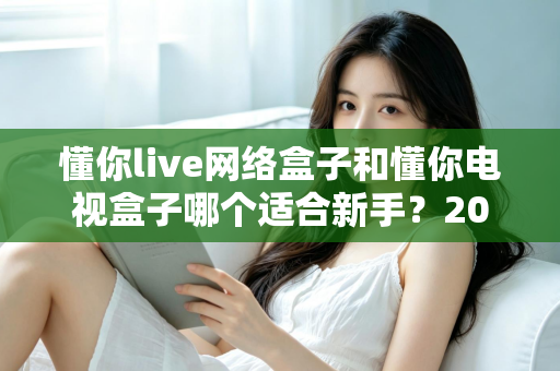懂你live网络盒子和懂你电视盒子哪个适合新手？2025年新手选购电视盒子完全指南与真实对比评测