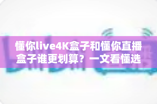 懂你live4K盒子和懂你直播盒子谁更划算？一文看懂选购要点，帮你省钱不踩坑