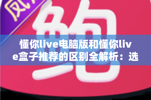 懂你live电脑版和懂你live盒子推荐的区别全解析：选对版本，大屏小屏都畅快看直播