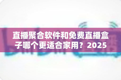 直播聚合软件和免费直播盒子哪个更适合家用？2025年家庭观影方案深度对比与选购指南