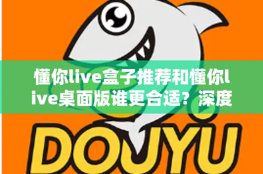 懂你live盒子推荐和懂你live桌面版谁更合适?深度对比帮你找到最优选择 懂你live盒子推荐和懂你live桌面版谁更合适?深度对比帮你找到最优选择