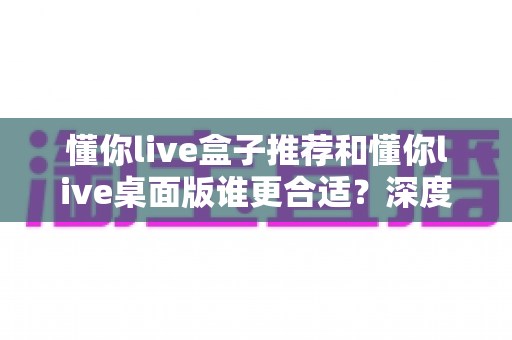 懂你live盒子推荐和懂你live桌面版谁更合适？深度对比帮你找到最优选择