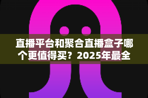 直播平台和聚合直播盒子哪个更值得买？2025年最全选购指南与深度对比分析